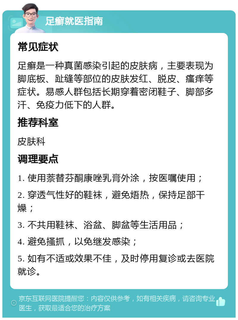 足癣就医指南 常见症状 足癣是一种真菌感染引起的皮肤病，主要表现为脚底板、趾缝等部位的皮肤发红、脱皮、瘙痒等症状。易感人群包括长期穿着密闭鞋子、脚部多汗、免疫力低下的人群。 推荐科室 皮肤科 调理要点 1. 使用萘替芬酮康唑乳膏外涂，按医嘱使用； 2. 穿透气性好的鞋袜，避免焐热，保持足部干燥； 3. 不共用鞋袜、浴盆、脚盆等生活用品； 4. 避免搔抓，以免继发感染； 5. 如有不适或效果不佳，及时停用复诊或去医院就诊。