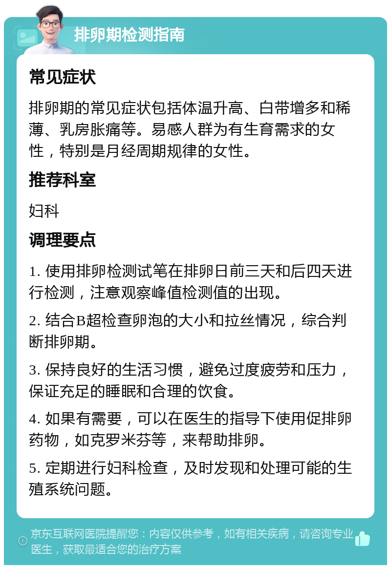 排卵期检测指南 常见症状 排卵期的常见症状包括体温升高、白带增多和稀薄、乳房胀痛等。易感人群为有生育需求的女性，特别是月经周期规律的女性。 推荐科室 妇科 调理要点 1. 使用排卵检测试笔在排卵日前三天和后四天进行检测，注意观察峰值检测值的出现。 2. 结合B超检查卵泡的大小和拉丝情况，综合判断排卵期。 3. 保持良好的生活习惯，避免过度疲劳和压力，保证充足的睡眠和合理的饮食。 4. 如果有需要，可以在医生的指导下使用促排卵药物，如克罗米芬等，来帮助排卵。 5. 定期进行妇科检查，及时发现和处理可能的生殖系统问题。