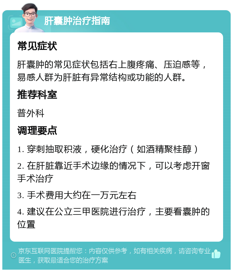 肝囊肿治疗指南 常见症状 肝囊肿的常见症状包括右上腹疼痛、压迫感等，易感人群为肝脏有异常结构或功能的人群。 推荐科室 普外科 调理要点 1. 穿刺抽取积液，硬化治疗（如酒精聚桂醇） 2. 在肝脏靠近手术边缘的情况下，可以考虑开窗手术治疗 3. 手术费用大约在一万元左右 4. 建议在公立三甲医院进行治疗，主要看囊肿的位置