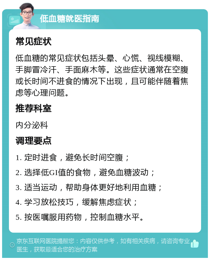 低血糖就医指南 常见症状 低血糖的常见症状包括头晕、心慌、视线模糊、手脚冒冷汗、手面麻木等。这些症状通常在空腹或长时间不进食的情况下出现，且可能伴随着焦虑等心理问题。 推荐科室 内分泌科 调理要点 1. 定时进食，避免长时间空腹； 2. 选择低GI值的食物，避免血糖波动； 3. 适当运动，帮助身体更好地利用血糖； 4. 学习放松技巧，缓解焦虑症状； 5. 按医嘱服用药物，控制血糖水平。