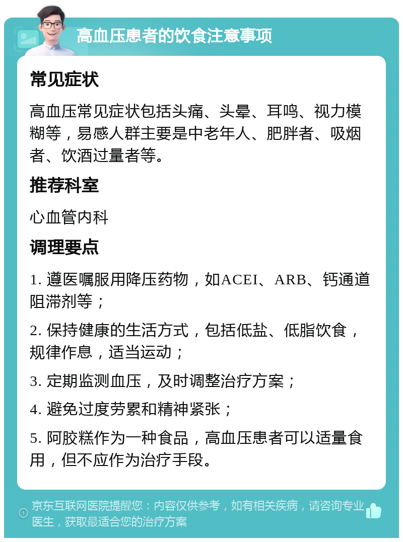 高血压患者的饮食注意事项 常见症状 高血压常见症状包括头痛、头晕、耳鸣、视力模糊等，易感人群主要是中老年人、肥胖者、吸烟者、饮酒过量者等。 推荐科室 心血管内科 调理要点 1. 遵医嘱服用降压药物，如ACEI、ARB、钙通道阻滞剂等； 2. 保持健康的生活方式，包括低盐、低脂饮食，规律作息，适当运动； 3. 定期监测血压，及时调整治疗方案； 4. 避免过度劳累和精神紧张； 5. 阿胶糕作为一种食品，高血压患者可以适量食用，但不应作为治疗手段。