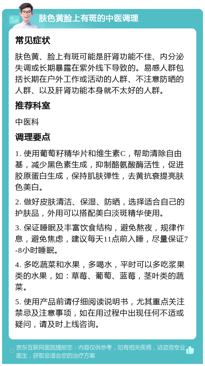 肤色黄脸上有斑的中医调理 常见症状 肤色黄、脸上有斑可能是肝肾功能不佳、内分泌失调或长期暴露在紫外线下导致的。易感人群包括长期在户外工作或活动的人群、不注意防晒的人群、以及肝肾功能本身就不太好的人群。 推荐科室 中医科 调理要点 1. 使用葡萄籽精华片和维生素C，帮助清除自由基，减少黑色素生成，抑制酪氨酸酶活性，促进胶原蛋白生成，保持肌肤弹性，去黄抗衰提亮肤色美白。 2. 做好皮肤清洁、保湿、防晒，选择适合自己的护肤品，外用可以搭配美白淡斑精华使用。 3. 保证睡眠及丰富饮食结构，避免熬夜，规律作息，避免焦虑，建议每天11点前入睡，尽量保证7-8小时睡眠。 4. 多吃蔬菜和水果，多喝水，平时可以多吃浆果类的水果，如：草莓、葡萄、蓝莓，茎叶类的蔬菜。 5. 使用产品前请仔细阅读说明书，尤其重点关注禁忌及注意事项，如在用过程中出现任何不适或疑问，请及时上线咨询。