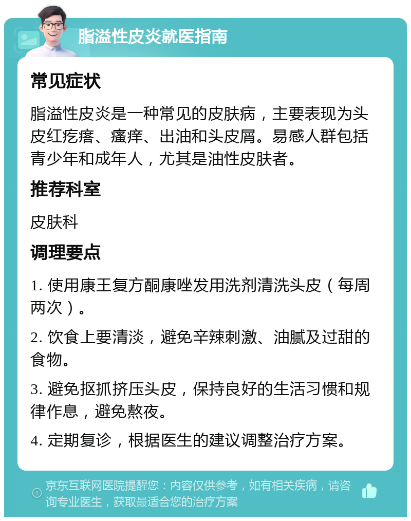 脂溢性皮炎就医指南 常见症状 脂溢性皮炎是一种常见的皮肤病，主要表现为头皮红疙瘩、瘙痒、出油和头皮屑。易感人群包括青少年和成年人，尤其是油性皮肤者。 推荐科室 皮肤科 调理要点 1. 使用康王复方酮康唑发用洗剂清洗头皮（每周两次）。 2. 饮食上要清淡，避免辛辣刺激、油腻及过甜的食物。 3. 避免抠抓挤压头皮，保持良好的生活习惯和规律作息，避免熬夜。 4. 定期复诊，根据医生的建议调整治疗方案。