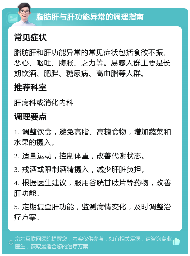 脂肪肝与肝功能异常的调理指南 常见症状 脂肪肝和肝功能异常的常见症状包括食欲不振、恶心、呕吐、腹胀、乏力等。易感人群主要是长期饮酒、肥胖、糖尿病、高血脂等人群。 推荐科室 肝病科或消化内科 调理要点 1. 调整饮食，避免高脂、高糖食物，增加蔬菜和水果的摄入。 2. 适量运动，控制体重，改善代谢状态。 3. 戒酒或限制酒精摄入，减少肝脏负担。 4. 根据医生建议，服用谷胱甘肽片等药物，改善肝功能。 5. 定期复查肝功能，监测病情变化，及时调整治疗方案。