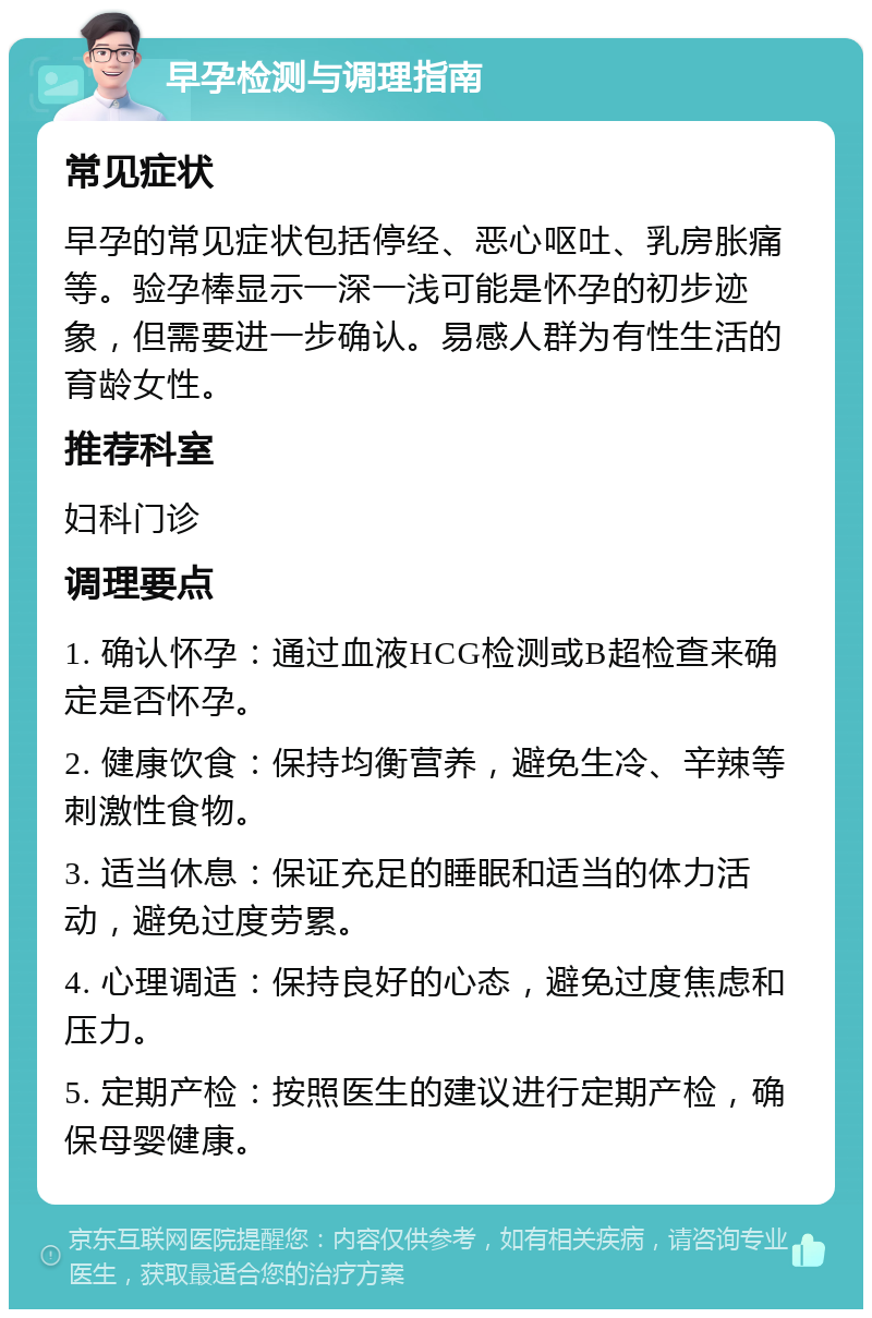 早孕检测与调理指南 常见症状 早孕的常见症状包括停经、恶心呕吐、乳房胀痛等。验孕棒显示一深一浅可能是怀孕的初步迹象，但需要进一步确认。易感人群为有性生活的育龄女性。 推荐科室 妇科门诊 调理要点 1. 确认怀孕：通过血液HCG检测或B超检查来确定是否怀孕。 2. 健康饮食：保持均衡营养，避免生冷、辛辣等刺激性食物。 3. 适当休息：保证充足的睡眠和适当的体力活动，避免过度劳累。 4. 心理调适：保持良好的心态，避免过度焦虑和压力。 5. 定期产检：按照医生的建议进行定期产检，确保母婴健康。