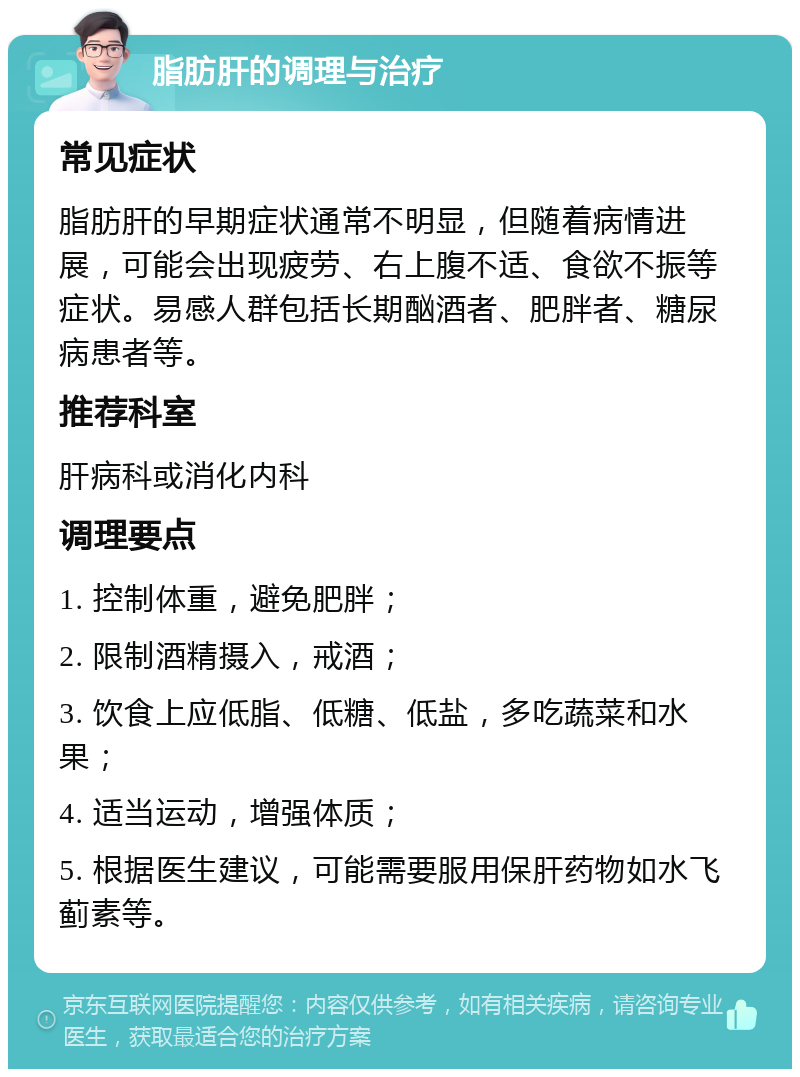 脂肪肝的调理与治疗 常见症状 脂肪肝的早期症状通常不明显，但随着病情进展，可能会出现疲劳、右上腹不适、食欲不振等症状。易感人群包括长期酗酒者、肥胖者、糖尿病患者等。 推荐科室 肝病科或消化内科 调理要点 1. 控制体重，避免肥胖； 2. 限制酒精摄入，戒酒； 3. 饮食上应低脂、低糖、低盐，多吃蔬菜和水果； 4. 适当运动，增强体质； 5. 根据医生建议，可能需要服用保肝药物如水飞蓟素等。