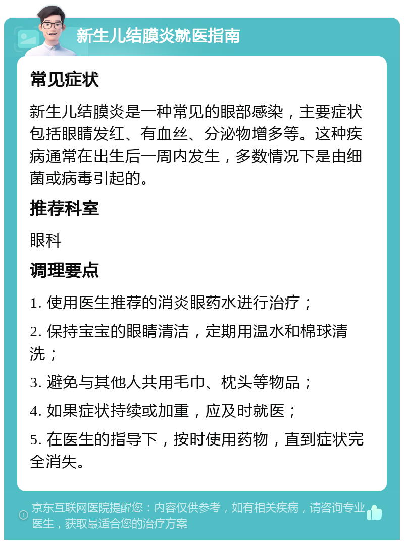 新生儿结膜炎就医指南 常见症状 新生儿结膜炎是一种常见的眼部感染，主要症状包括眼睛发红、有血丝、分泌物增多等。这种疾病通常在出生后一周内发生，多数情况下是由细菌或病毒引起的。 推荐科室 眼科 调理要点 1. 使用医生推荐的消炎眼药水进行治疗； 2. 保持宝宝的眼睛清洁，定期用温水和棉球清洗； 3. 避免与其他人共用毛巾、枕头等物品； 4. 如果症状持续或加重，应及时就医； 5. 在医生的指导下，按时使用药物，直到症状完全消失。