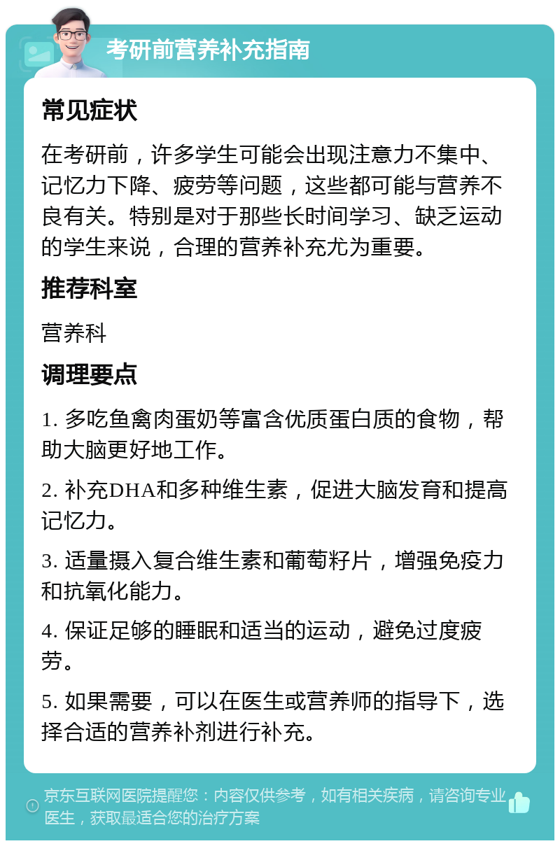 考研前营养补充指南 常见症状 在考研前，许多学生可能会出现注意力不集中、记忆力下降、疲劳等问题，这些都可能与营养不良有关。特别是对于那些长时间学习、缺乏运动的学生来说，合理的营养补充尤为重要。 推荐科室 营养科 调理要点 1. 多吃鱼禽肉蛋奶等富含优质蛋白质的食物，帮助大脑更好地工作。 2. 补充DHA和多种维生素，促进大脑发育和提高记忆力。 3. 适量摄入复合维生素和葡萄籽片，增强免疫力和抗氧化能力。 4. 保证足够的睡眠和适当的运动，避免过度疲劳。 5. 如果需要，可以在医生或营养师的指导下，选择合适的营养补剂进行补充。