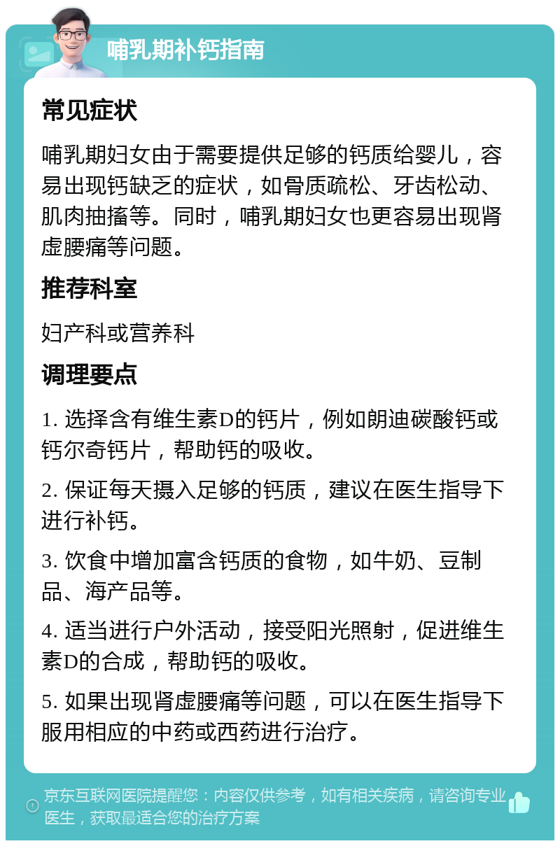 哺乳期补钙指南 常见症状 哺乳期妇女由于需要提供足够的钙质给婴儿，容易出现钙缺乏的症状，如骨质疏松、牙齿松动、肌肉抽搐等。同时，哺乳期妇女也更容易出现肾虚腰痛等问题。 推荐科室 妇产科或营养科 调理要点 1. 选择含有维生素D的钙片，例如朗迪碳酸钙或钙尔奇钙片，帮助钙的吸收。 2. 保证每天摄入足够的钙质，建议在医生指导下进行补钙。 3. 饮食中增加富含钙质的食物，如牛奶、豆制品、海产品等。 4. 适当进行户外活动，接受阳光照射，促进维生素D的合成，帮助钙的吸收。 5. 如果出现肾虚腰痛等问题，可以在医生指导下服用相应的中药或西药进行治疗。