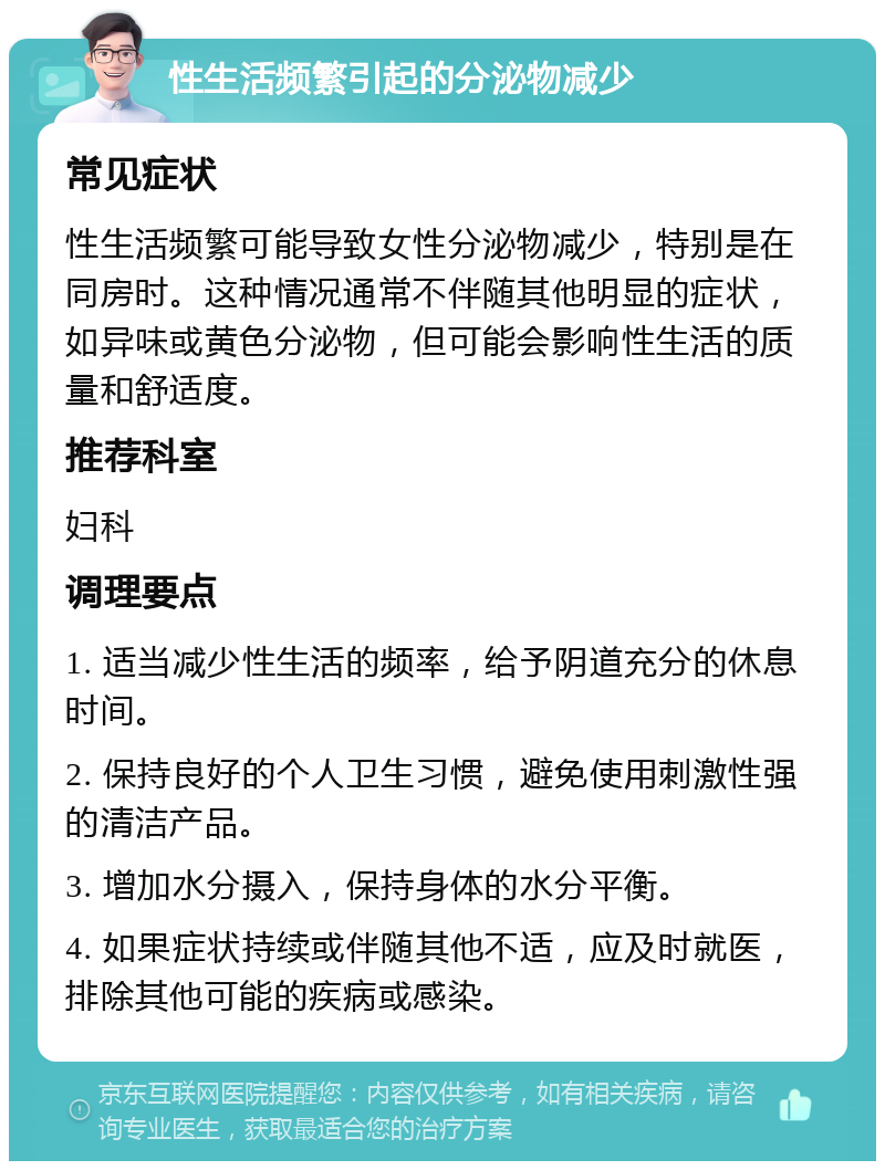 性生活频繁引起的分泌物减少 常见症状 性生活频繁可能导致女性分泌物减少，特别是在同房时。这种情况通常不伴随其他明显的症状，如异味或黄色分泌物，但可能会影响性生活的质量和舒适度。 推荐科室 妇科 调理要点 1. 适当减少性生活的频率，给予阴道充分的休息时间。 2. 保持良好的个人卫生习惯，避免使用刺激性强的清洁产品。 3. 增加水分摄入，保持身体的水分平衡。 4. 如果症状持续或伴随其他不适，应及时就医，排除其他可能的疾病或感染。