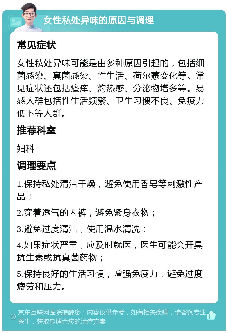 女性私处异味的原因与调理 常见症状 女性私处异味可能是由多种原因引起的，包括细菌感染、真菌感染、性生活、荷尔蒙变化等。常见症状还包括瘙痒、灼热感、分泌物增多等。易感人群包括性生活频繁、卫生习惯不良、免疫力低下等人群。 推荐科室 妇科 调理要点 1.保持私处清洁干燥，避免使用香皂等刺激性产品； 2.穿着透气的内裤，避免紧身衣物； 3.避免过度清洁，使用温水清洗； 4.如果症状严重，应及时就医，医生可能会开具抗生素或抗真菌药物； 5.保持良好的生活习惯，增强免疫力，避免过度疲劳和压力。