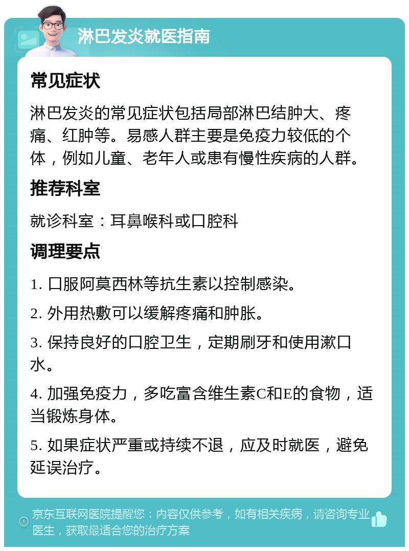 淋巴发炎就医指南 常见症状 淋巴发炎的常见症状包括局部淋巴结肿大、疼痛、红肿等。易感人群主要是免疫力较低的个体，例如儿童、老年人或患有慢性疾病的人群。 推荐科室 就诊科室：耳鼻喉科或口腔科 调理要点 1. 口服阿莫西林等抗生素以控制感染。 2. 外用热敷可以缓解疼痛和肿胀。 3. 保持良好的口腔卫生，定期刷牙和使用漱口水。 4. 加强免疫力，多吃富含维生素C和E的食物，适当锻炼身体。 5. 如果症状严重或持续不退，应及时就医，避免延误治疗。