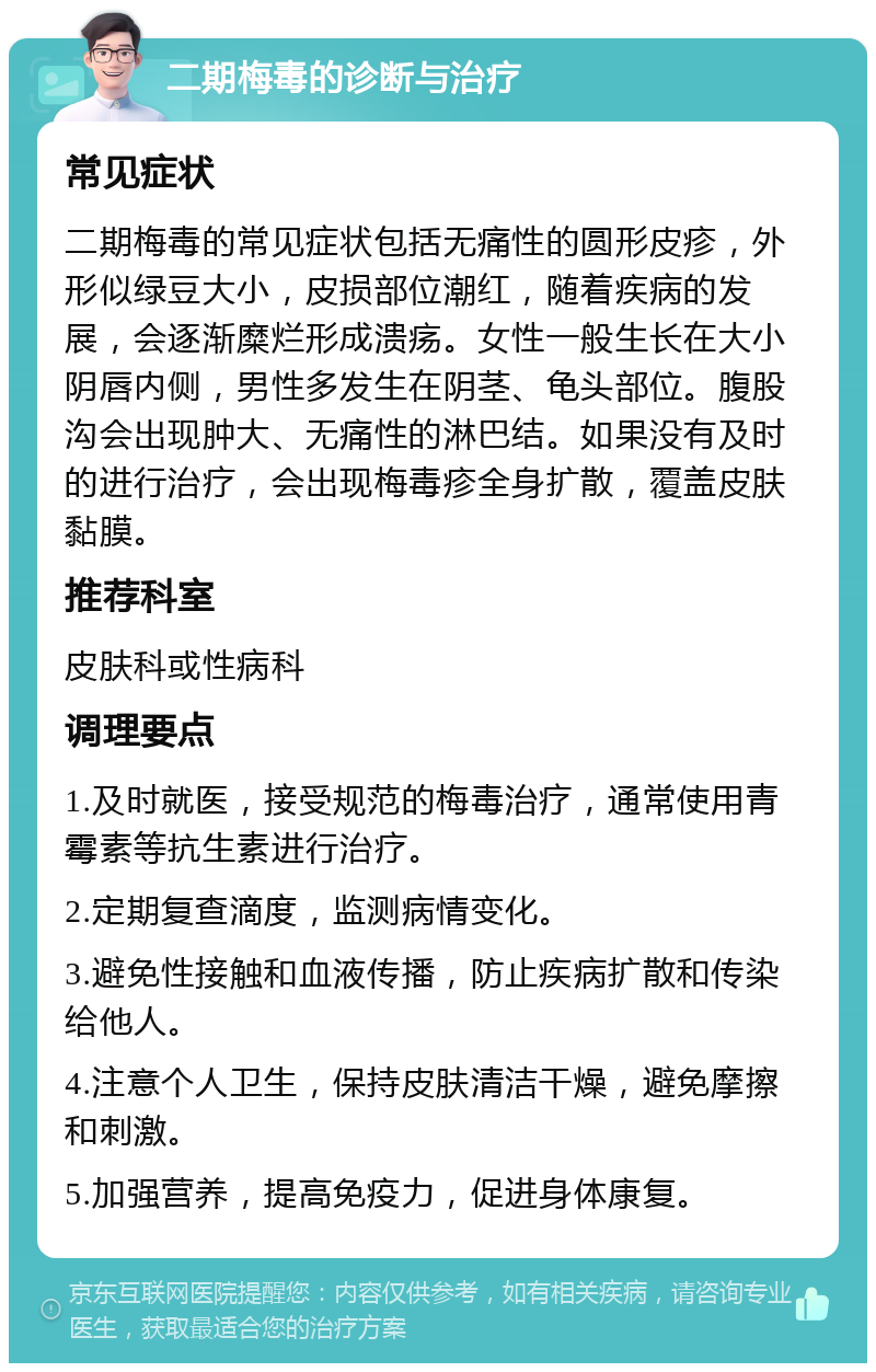 二期梅毒的诊断与治疗 常见症状 二期梅毒的常见症状包括无痛性的圆形皮疹，外形似绿豆大小，皮损部位潮红，随着疾病的发展，会逐渐糜烂形成溃疡。女性一般生长在大小阴唇内侧，男性多发生在阴茎、龟头部位。腹股沟会出现肿大、无痛性的淋巴结。如果没有及时的进行治疗，会出现梅毒疹全身扩散，覆盖皮肤黏膜。 推荐科室 皮肤科或性病科 调理要点 1.及时就医，接受规范的梅毒治疗，通常使用青霉素等抗生素进行治疗。 2.定期复查滴度，监测病情变化。 3.避免性接触和血液传播，防止疾病扩散和传染给他人。 4.注意个人卫生，保持皮肤清洁干燥，避免摩擦和刺激。 5.加强营养，提高免疫力，促进身体康复。