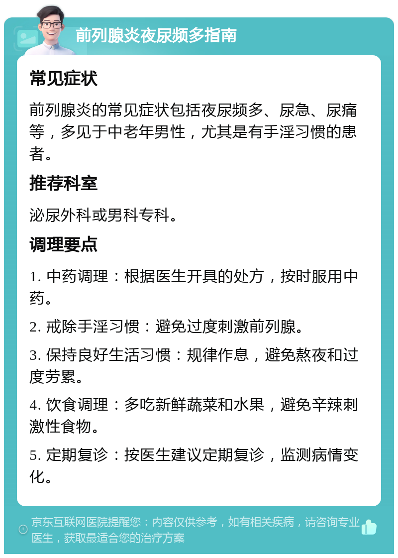 前列腺炎夜尿频多指南 常见症状 前列腺炎的常见症状包括夜尿频多、尿急、尿痛等，多见于中老年男性，尤其是有手淫习惯的患者。 推荐科室 泌尿外科或男科专科。 调理要点 1. 中药调理：根据医生开具的处方，按时服用中药。 2. 戒除手淫习惯：避免过度刺激前列腺。 3. 保持良好生活习惯：规律作息，避免熬夜和过度劳累。 4. 饮食调理：多吃新鲜蔬菜和水果，避免辛辣刺激性食物。 5. 定期复诊：按医生建议定期复诊，监测病情变化。