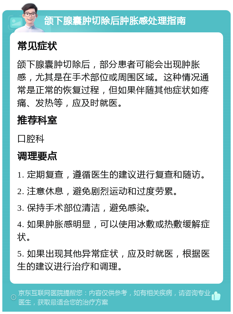 颌下腺囊肿切除后肿胀感处理指南 常见症状 颌下腺囊肿切除后，部分患者可能会出现肿胀感，尤其是在手术部位或周围区域。这种情况通常是正常的恢复过程，但如果伴随其他症状如疼痛、发热等，应及时就医。 推荐科室 口腔科 调理要点 1. 定期复查，遵循医生的建议进行复查和随访。 2. 注意休息，避免剧烈运动和过度劳累。 3. 保持手术部位清洁，避免感染。 4. 如果肿胀感明显，可以使用冰敷或热敷缓解症状。 5. 如果出现其他异常症状，应及时就医，根据医生的建议进行治疗和调理。