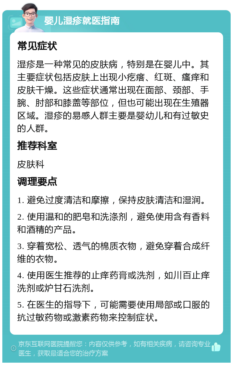 婴儿湿疹就医指南 常见症状 湿疹是一种常见的皮肤病，特别是在婴儿中。其主要症状包括皮肤上出现小疙瘩、红斑、瘙痒和皮肤干燥。这些症状通常出现在面部、颈部、手腕、肘部和膝盖等部位，但也可能出现在生殖器区域。湿疹的易感人群主要是婴幼儿和有过敏史的人群。 推荐科室 皮肤科 调理要点 1. 避免过度清洁和摩擦，保持皮肤清洁和湿润。 2. 使用温和的肥皂和洗涤剂，避免使用含有香料和酒精的产品。 3. 穿着宽松、透气的棉质衣物，避免穿着合成纤维的衣物。 4. 使用医生推荐的止痒药膏或洗剂，如川百止痒洗剂或炉甘石洗剂。 5. 在医生的指导下，可能需要使用局部或口服的抗过敏药物或激素药物来控制症状。