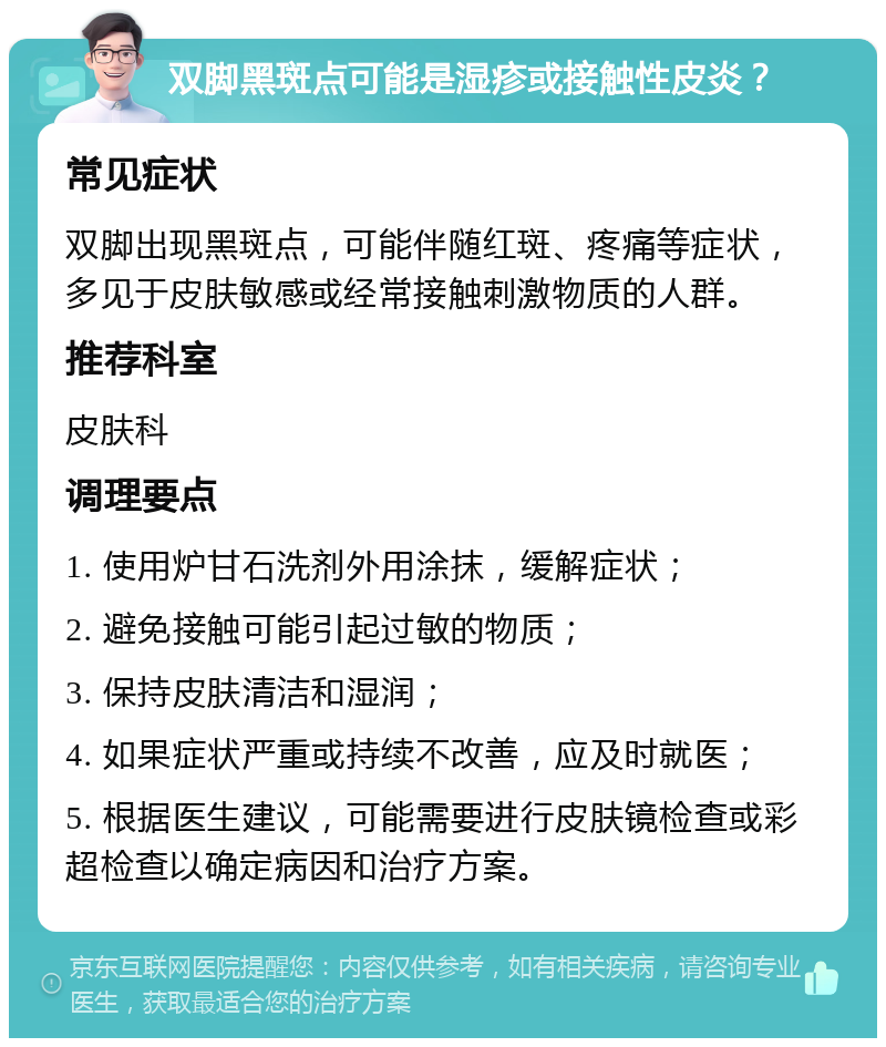 双脚黑斑点可能是湿疹或接触性皮炎？ 常见症状 双脚出现黑斑点，可能伴随红斑、疼痛等症状，多见于皮肤敏感或经常接触刺激物质的人群。 推荐科室 皮肤科 调理要点 1. 使用炉甘石洗剂外用涂抹，缓解症状； 2. 避免接触可能引起过敏的物质； 3. 保持皮肤清洁和湿润； 4. 如果症状严重或持续不改善，应及时就医； 5. 根据医生建议，可能需要进行皮肤镜检查或彩超检查以确定病因和治疗方案。