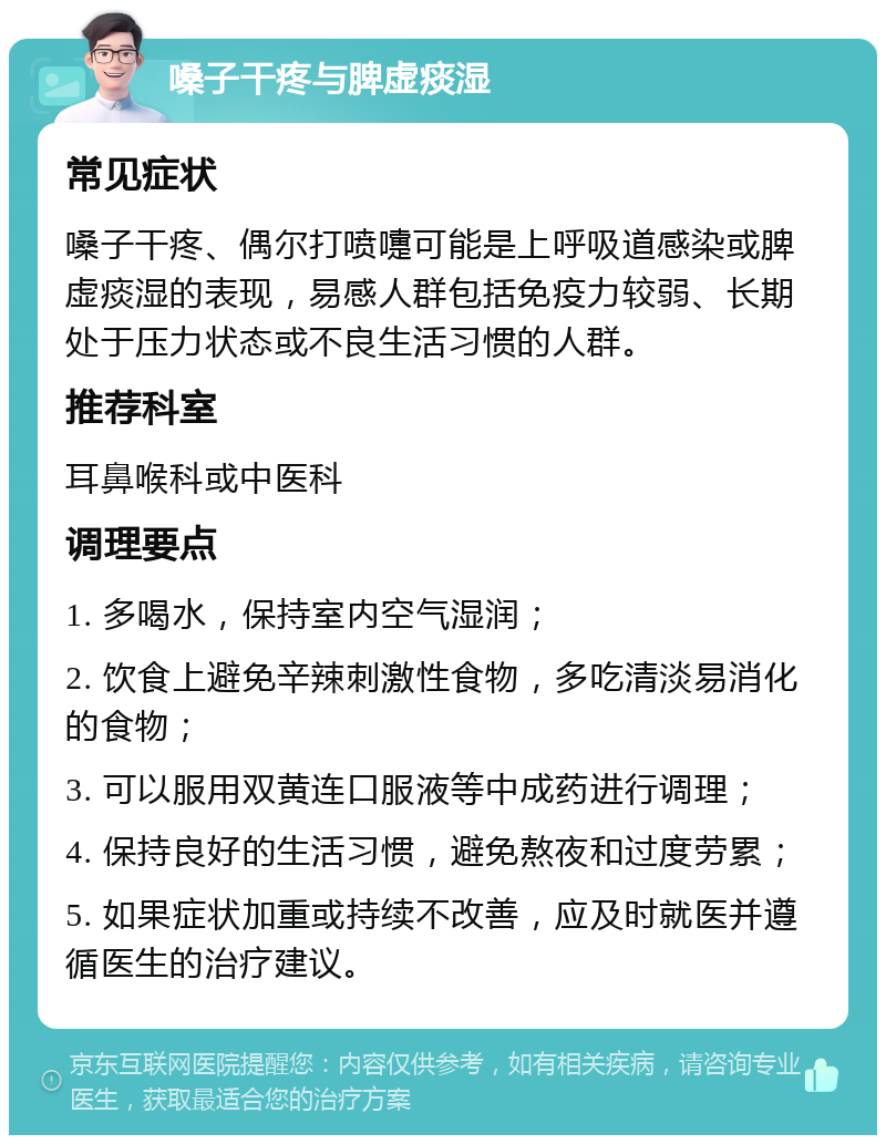 嗓子干疼与脾虚痰湿 常见症状 嗓子干疼、偶尔打喷嚏可能是上呼吸道感染或脾虚痰湿的表现，易感人群包括免疫力较弱、长期处于压力状态或不良生活习惯的人群。 推荐科室 耳鼻喉科或中医科 调理要点 1. 多喝水，保持室内空气湿润； 2. 饮食上避免辛辣刺激性食物，多吃清淡易消化的食物； 3. 可以服用双黄连口服液等中成药进行调理； 4. 保持良好的生活习惯，避免熬夜和过度劳累； 5. 如果症状加重或持续不改善，应及时就医并遵循医生的治疗建议。