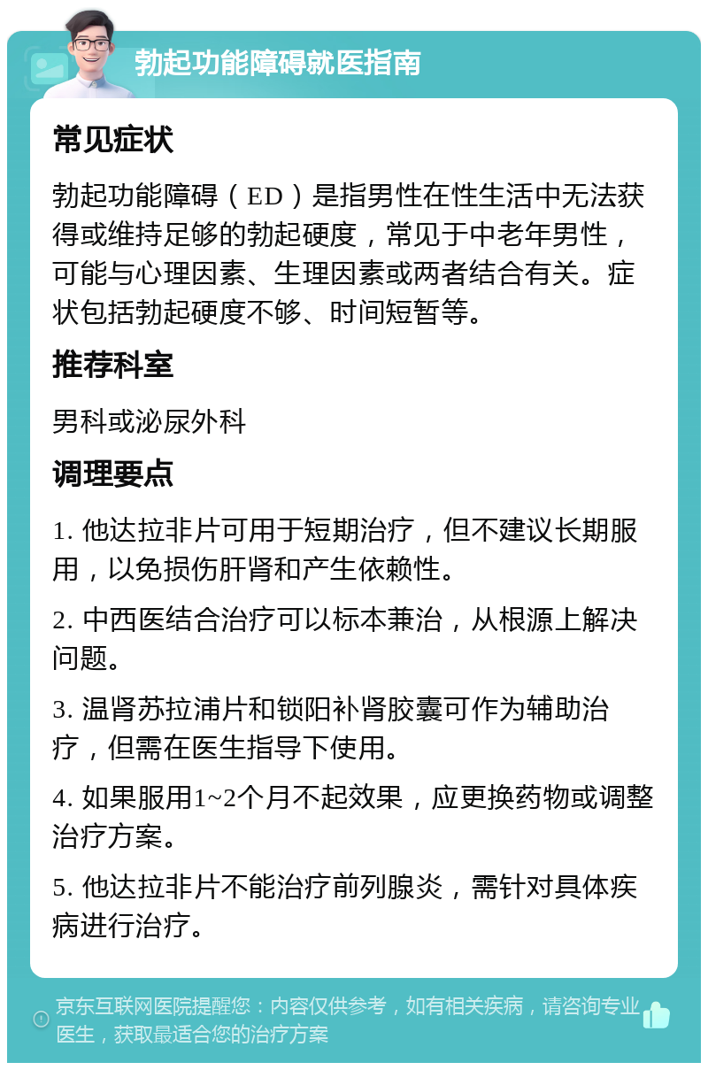 勃起功能障碍就医指南 常见症状 勃起功能障碍（ED）是指男性在性生活中无法获得或维持足够的勃起硬度，常见于中老年男性，可能与心理因素、生理因素或两者结合有关。症状包括勃起硬度不够、时间短暂等。 推荐科室 男科或泌尿外科 调理要点 1. 他达拉非片可用于短期治疗，但不建议长期服用，以免损伤肝肾和产生依赖性。 2. 中西医结合治疗可以标本兼治，从根源上解决问题。 3. 温肾苏拉浦片和锁阳补肾胶囊可作为辅助治疗，但需在医生指导下使用。 4. 如果服用1~2个月不起效果，应更换药物或调整治疗方案。 5. 他达拉非片不能治疗前列腺炎，需针对具体疾病进行治疗。