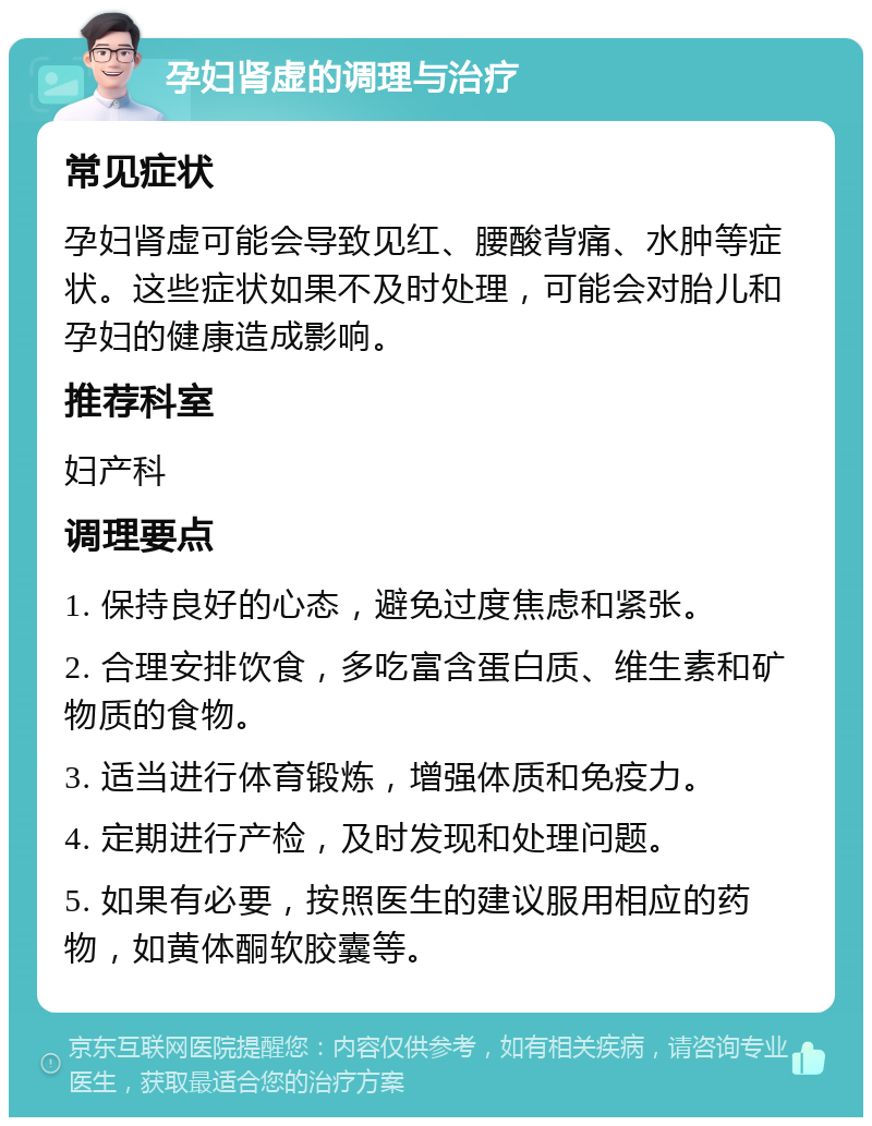 孕妇肾虚的调理与治疗 常见症状 孕妇肾虚可能会导致见红、腰酸背痛、水肿等症状。这些症状如果不及时处理，可能会对胎儿和孕妇的健康造成影响。 推荐科室 妇产科 调理要点 1. 保持良好的心态，避免过度焦虑和紧张。 2. 合理安排饮食，多吃富含蛋白质、维生素和矿物质的食物。 3. 适当进行体育锻炼，增强体质和免疫力。 4. 定期进行产检，及时发现和处理问题。 5. 如果有必要，按照医生的建议服用相应的药物，如黄体酮软胶囊等。