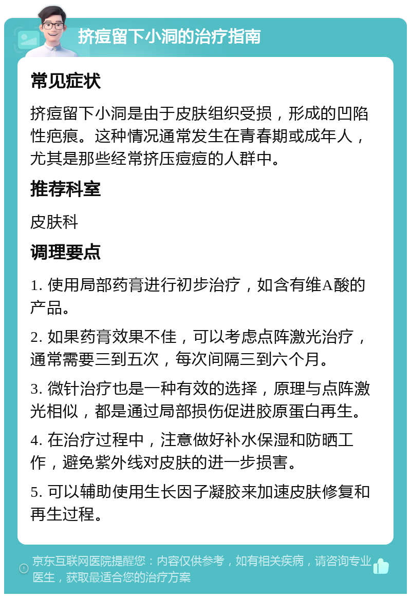 挤痘留下小洞的治疗指南 常见症状 挤痘留下小洞是由于皮肤组织受损，形成的凹陷性疤痕。这种情况通常发生在青春期或成年人，尤其是那些经常挤压痘痘的人群中。 推荐科室 皮肤科 调理要点 1. 使用局部药膏进行初步治疗，如含有维A酸的产品。 2. 如果药膏效果不佳，可以考虑点阵激光治疗，通常需要三到五次，每次间隔三到六个月。 3. 微针治疗也是一种有效的选择，原理与点阵激光相似，都是通过局部损伤促进胶原蛋白再生。 4. 在治疗过程中，注意做好补水保湿和防晒工作，避免紫外线对皮肤的进一步损害。 5. 可以辅助使用生长因子凝胶来加速皮肤修复和再生过程。