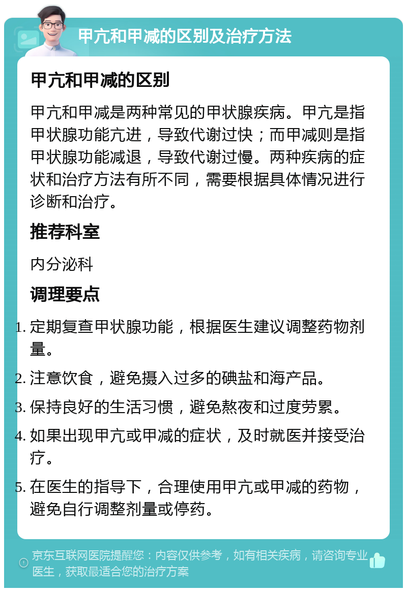 甲亢和甲减的区别及治疗方法 甲亢和甲减的区别 甲亢和甲减是两种常见的甲状腺疾病。甲亢是指甲状腺功能亢进，导致代谢过快；而甲减则是指甲状腺功能减退，导致代谢过慢。两种疾病的症状和治疗方法有所不同，需要根据具体情况进行诊断和治疗。 推荐科室 内分泌科 调理要点 定期复查甲状腺功能，根据医生建议调整药物剂量。 注意饮食，避免摄入过多的碘盐和海产品。 保持良好的生活习惯，避免熬夜和过度劳累。 如果出现甲亢或甲减的症状，及时就医并接受治疗。 在医生的指导下，合理使用甲亢或甲减的药物，避免自行调整剂量或停药。