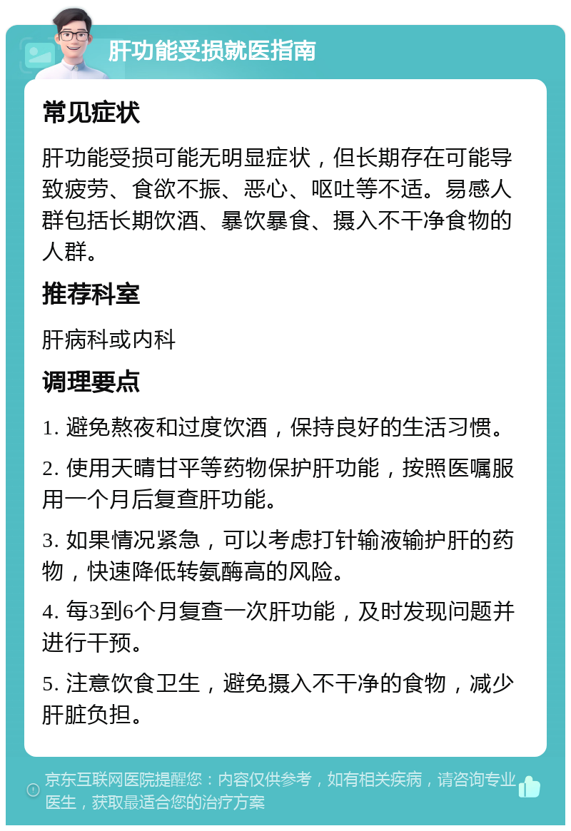 肝功能受损就医指南 常见症状 肝功能受损可能无明显症状，但长期存在可能导致疲劳、食欲不振、恶心、呕吐等不适。易感人群包括长期饮酒、暴饮暴食、摄入不干净食物的人群。 推荐科室 肝病科或内科 调理要点 1. 避免熬夜和过度饮酒，保持良好的生活习惯。 2. 使用天晴甘平等药物保护肝功能，按照医嘱服用一个月后复查肝功能。 3. 如果情况紧急，可以考虑打针输液输护肝的药物，快速降低转氨酶高的风险。 4. 每3到6个月复查一次肝功能，及时发现问题并进行干预。 5. 注意饮食卫生，避免摄入不干净的食物，减少肝脏负担。