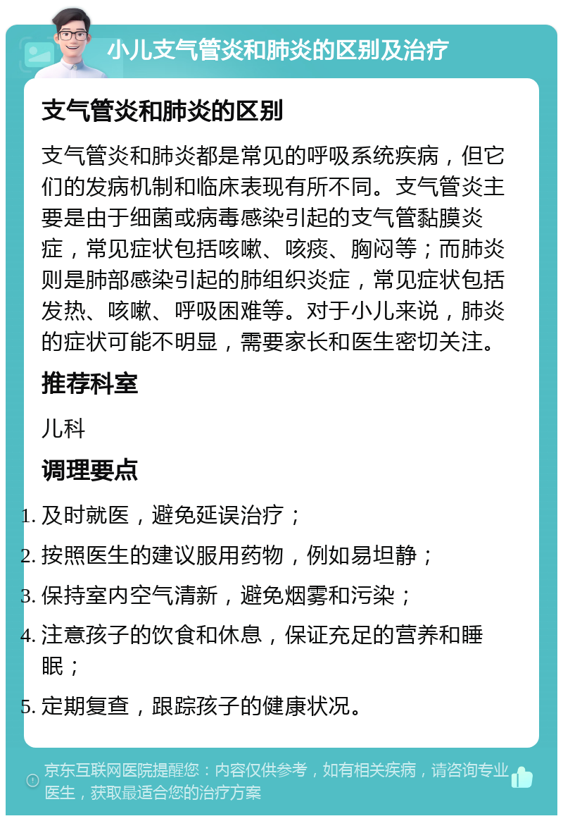 小儿支气管炎和肺炎的区别及治疗 支气管炎和肺炎的区别 支气管炎和肺炎都是常见的呼吸系统疾病，但它们的发病机制和临床表现有所不同。支气管炎主要是由于细菌或病毒感染引起的支气管黏膜炎症，常见症状包括咳嗽、咳痰、胸闷等；而肺炎则是肺部感染引起的肺组织炎症，常见症状包括发热、咳嗽、呼吸困难等。对于小儿来说，肺炎的症状可能不明显，需要家长和医生密切关注。 推荐科室 儿科 调理要点 及时就医，避免延误治疗； 按照医生的建议服用药物，例如易坦静； 保持室内空气清新，避免烟雾和污染； 注意孩子的饮食和休息，保证充足的营养和睡眠； 定期复查，跟踪孩子的健康状况。