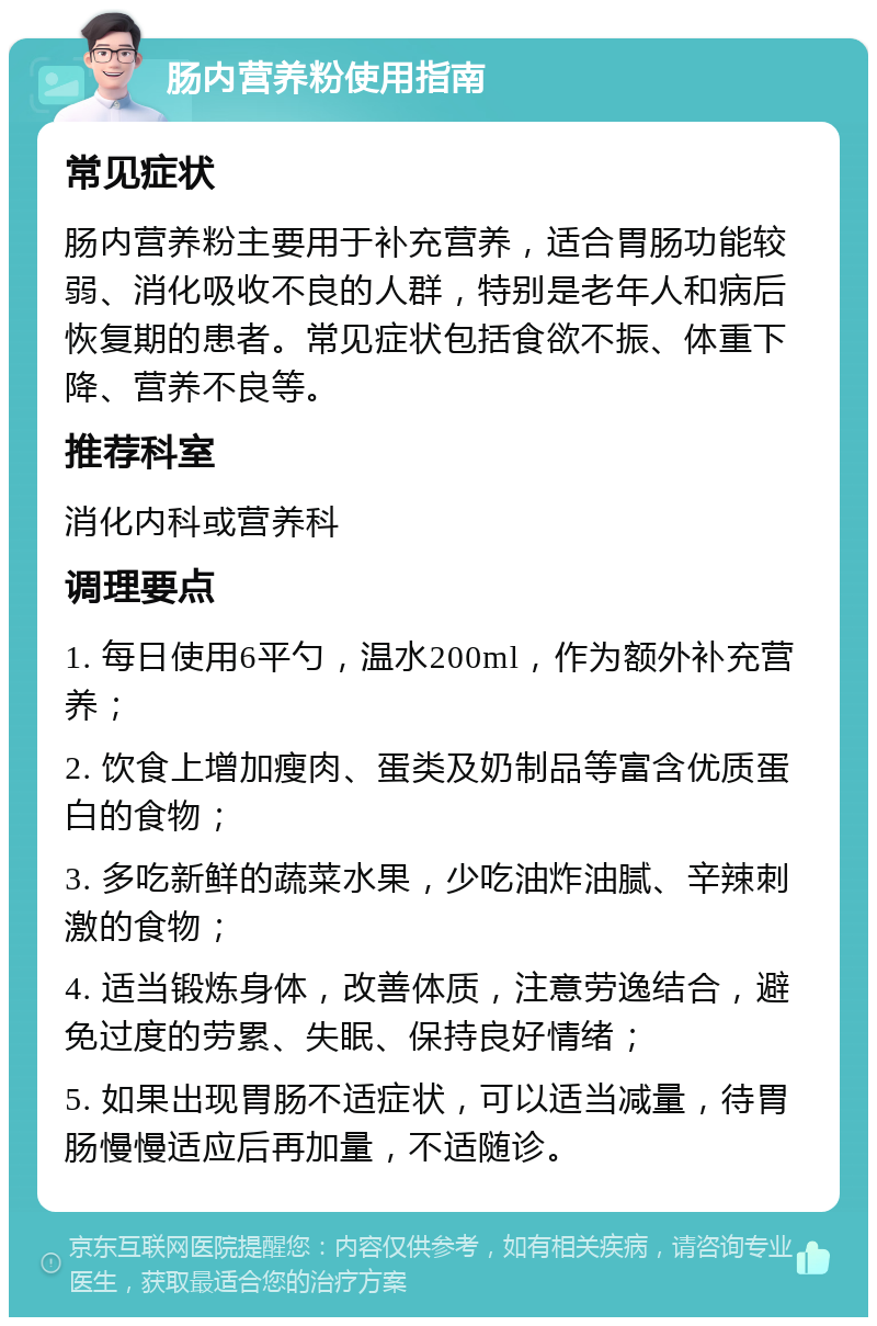 肠内营养粉使用指南 常见症状 肠内营养粉主要用于补充营养，适合胃肠功能较弱、消化吸收不良的人群，特别是老年人和病后恢复期的患者。常见症状包括食欲不振、体重下降、营养不良等。 推荐科室 消化内科或营养科 调理要点 1. 每日使用6平勺，温水200ml，作为额外补充营养； 2. 饮食上增加瘦肉、蛋类及奶制品等富含优质蛋白的食物； 3. 多吃新鲜的蔬菜水果，少吃油炸油腻、辛辣刺激的食物； 4. 适当锻炼身体，改善体质，注意劳逸结合，避免过度的劳累、失眠、保持良好情绪； 5. 如果出现胃肠不适症状，可以适当减量，待胃肠慢慢适应后再加量，不适随诊。