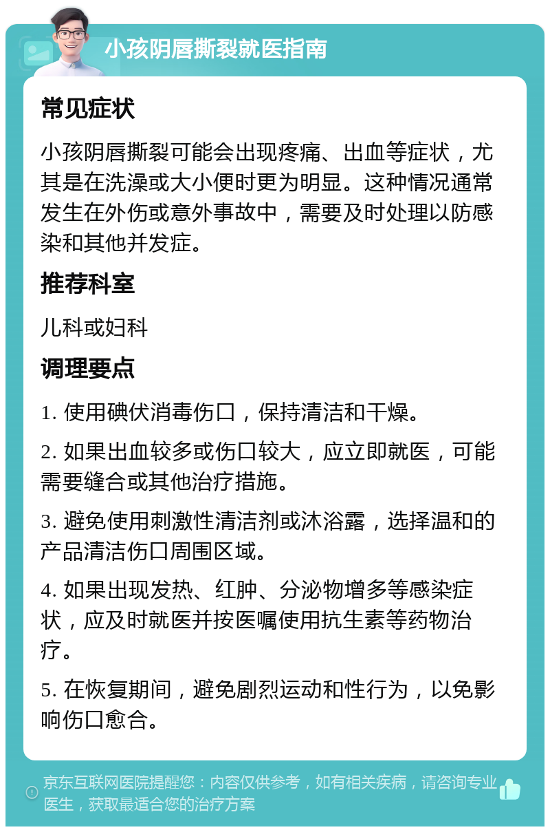 小孩阴唇撕裂就医指南 常见症状 小孩阴唇撕裂可能会出现疼痛、出血等症状，尤其是在洗澡或大小便时更为明显。这种情况通常发生在外伤或意外事故中，需要及时处理以防感染和其他并发症。 推荐科室 儿科或妇科 调理要点 1. 使用碘伏消毒伤口，保持清洁和干燥。 2. 如果出血较多或伤口较大，应立即就医，可能需要缝合或其他治疗措施。 3. 避免使用刺激性清洁剂或沐浴露，选择温和的产品清洁伤口周围区域。 4. 如果出现发热、红肿、分泌物增多等感染症状，应及时就医并按医嘱使用抗生素等药物治疗。 5. 在恢复期间，避免剧烈运动和性行为，以免影响伤口愈合。