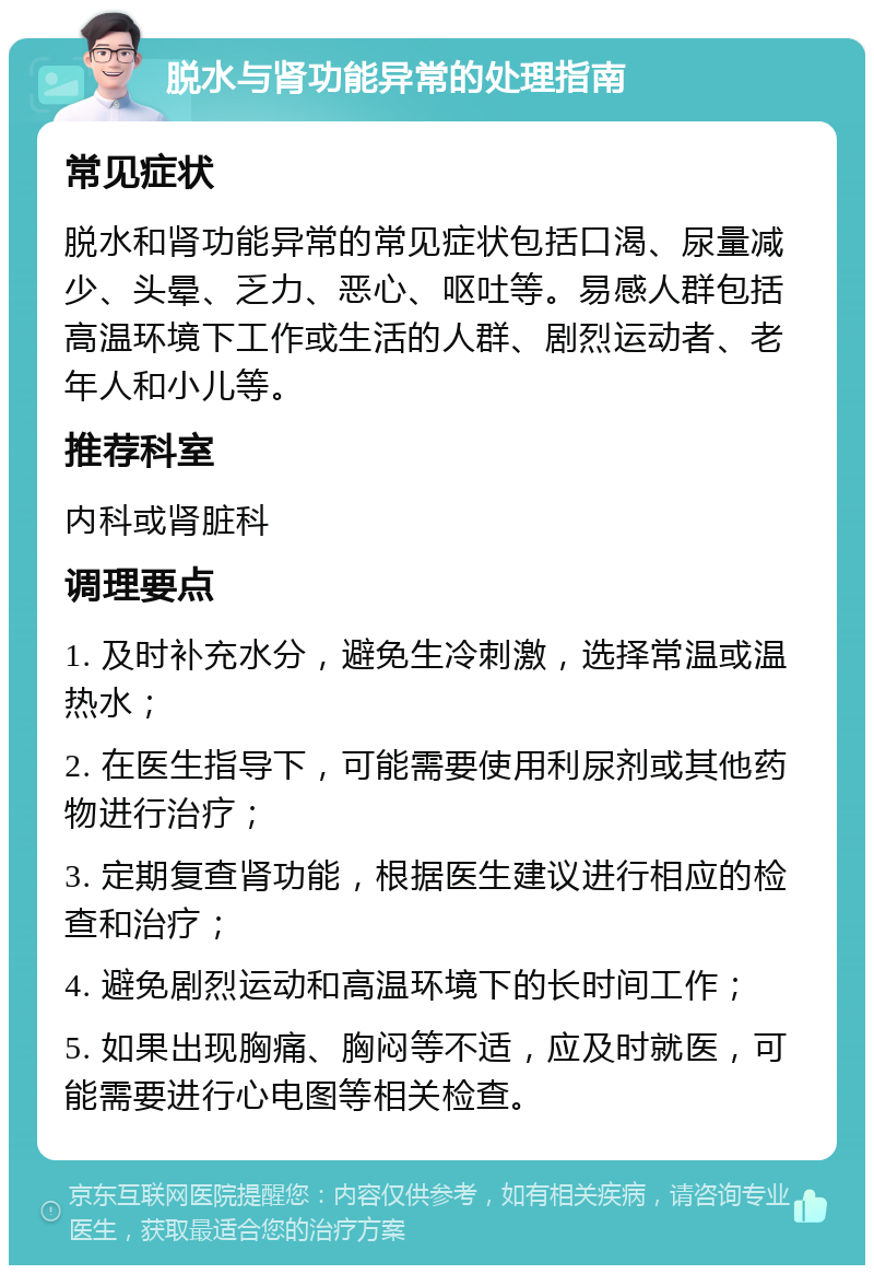 脱水与肾功能异常的处理指南 常见症状 脱水和肾功能异常的常见症状包括口渴、尿量减少、头晕、乏力、恶心、呕吐等。易感人群包括高温环境下工作或生活的人群、剧烈运动者、老年人和小儿等。 推荐科室 内科或肾脏科 调理要点 1. 及时补充水分，避免生冷刺激，选择常温或温热水； 2. 在医生指导下，可能需要使用利尿剂或其他药物进行治疗； 3. 定期复查肾功能，根据医生建议进行相应的检查和治疗； 4. 避免剧烈运动和高温环境下的长时间工作； 5. 如果出现胸痛、胸闷等不适，应及时就医，可能需要进行心电图等相关检查。