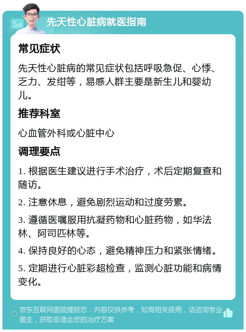 先天性心脏病就医指南 常见症状 先天性心脏病的常见症状包括呼吸急促、心悸、乏力、发绀等，易感人群主要是新生儿和婴幼儿。 推荐科室 心血管外科或心脏中心 调理要点 1. 根据医生建议进行手术治疗，术后定期复查和随访。 2. 注意休息，避免剧烈运动和过度劳累。 3. 遵循医嘱服用抗凝药物和心脏药物，如华法林、阿司匹林等。 4. 保持良好的心态，避免精神压力和紧张情绪。 5. 定期进行心脏彩超检查，监测心脏功能和病情变化。