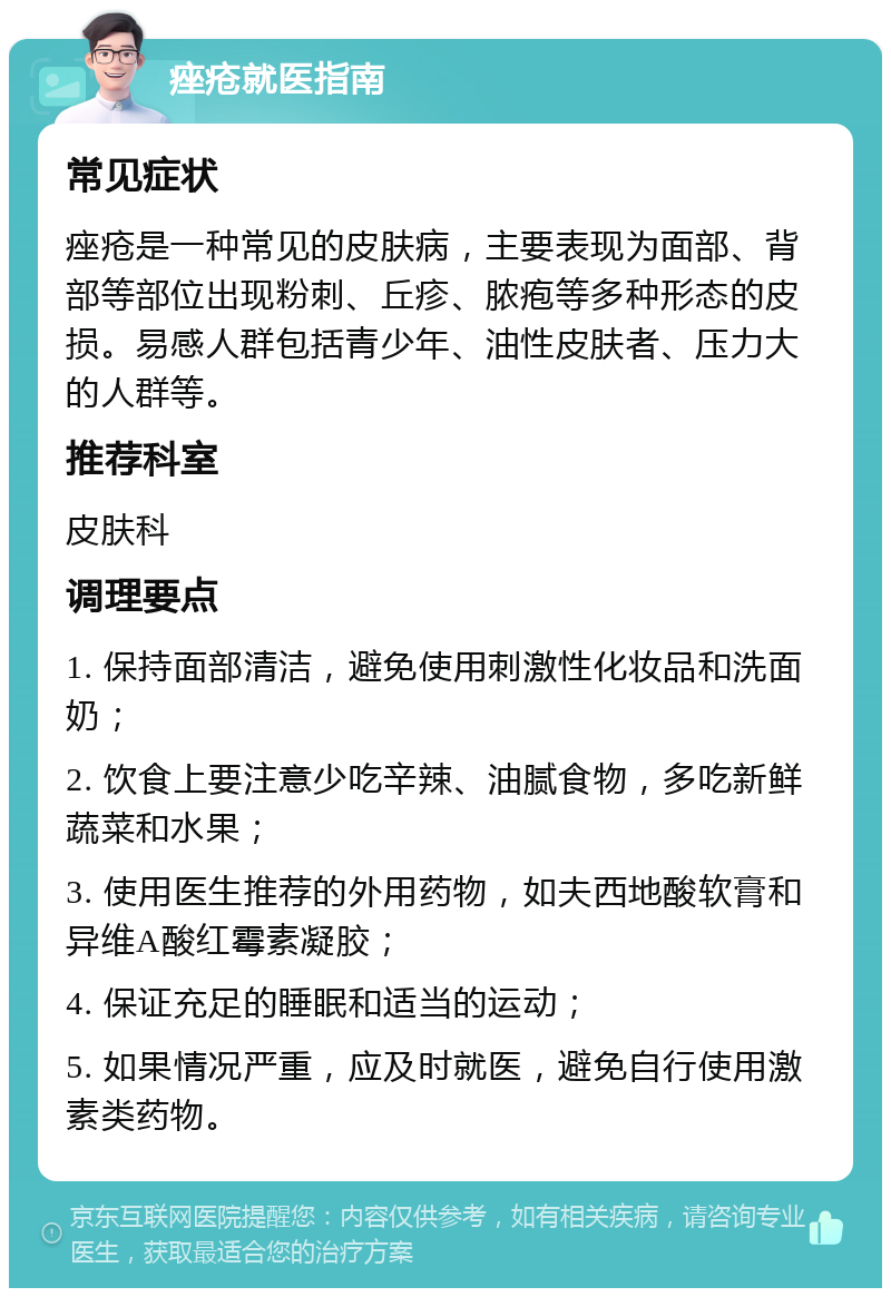 痤疮就医指南 常见症状 痤疮是一种常见的皮肤病，主要表现为面部、背部等部位出现粉刺、丘疹、脓疱等多种形态的皮损。易感人群包括青少年、油性皮肤者、压力大的人群等。 推荐科室 皮肤科 调理要点 1. 保持面部清洁，避免使用刺激性化妆品和洗面奶； 2. 饮食上要注意少吃辛辣、油腻食物，多吃新鲜蔬菜和水果； 3. 使用医生推荐的外用药物，如夫西地酸软膏和异维A酸红霉素凝胶； 4. 保证充足的睡眠和适当的运动； 5. 如果情况严重，应及时就医，避免自行使用激素类药物。