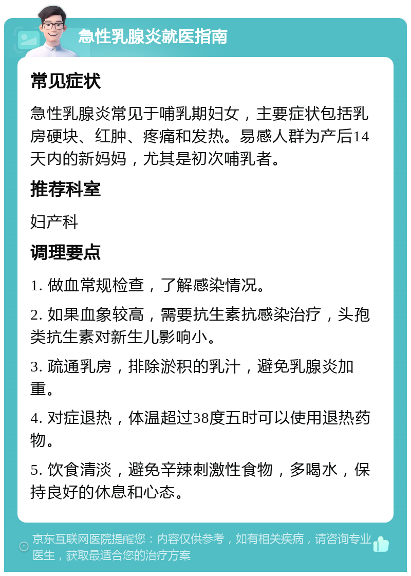 急性乳腺炎就医指南 常见症状 急性乳腺炎常见于哺乳期妇女，主要症状包括乳房硬块、红肿、疼痛和发热。易感人群为产后14天内的新妈妈，尤其是初次哺乳者。 推荐科室 妇产科 调理要点 1. 做血常规检查，了解感染情况。 2. 如果血象较高，需要抗生素抗感染治疗，头孢类抗生素对新生儿影响小。 3. 疏通乳房，排除淤积的乳汁，避免乳腺炎加重。 4. 对症退热，体温超过38度五时可以使用退热药物。 5. 饮食清淡，避免辛辣刺激性食物，多喝水，保持良好的休息和心态。