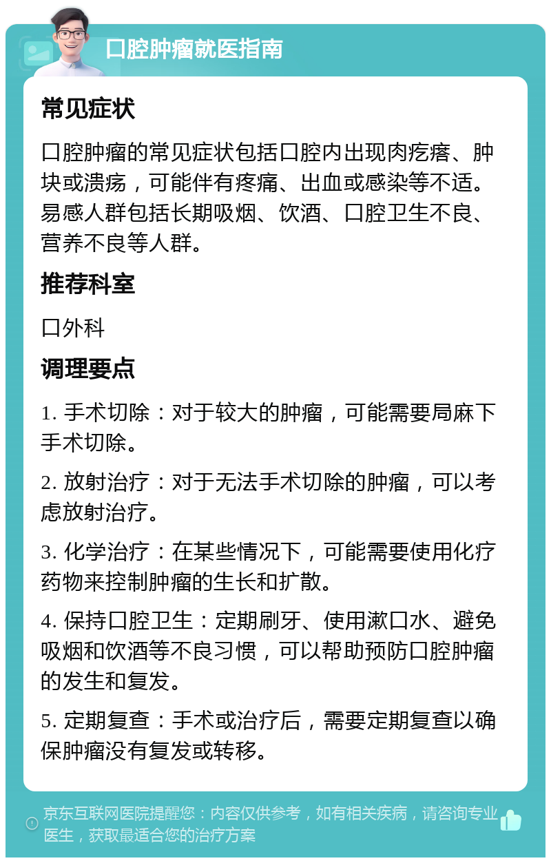 口腔肿瘤就医指南 常见症状 口腔肿瘤的常见症状包括口腔内出现肉疙瘩、肿块或溃疡，可能伴有疼痛、出血或感染等不适。易感人群包括长期吸烟、饮酒、口腔卫生不良、营养不良等人群。 推荐科室 口外科 调理要点 1. 手术切除：对于较大的肿瘤，可能需要局麻下手术切除。 2. 放射治疗：对于无法手术切除的肿瘤，可以考虑放射治疗。 3. 化学治疗：在某些情况下，可能需要使用化疗药物来控制肿瘤的生长和扩散。 4. 保持口腔卫生：定期刷牙、使用漱口水、避免吸烟和饮酒等不良习惯，可以帮助预防口腔肿瘤的发生和复发。 5. 定期复查：手术或治疗后，需要定期复查以确保肿瘤没有复发或转移。