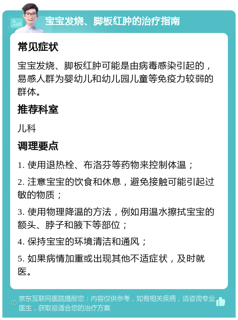 宝宝发烧、脚板红肿的治疗指南 常见症状 宝宝发烧、脚板红肿可能是由病毒感染引起的，易感人群为婴幼儿和幼儿园儿童等免疫力较弱的群体。 推荐科室 儿科 调理要点 1. 使用退热栓、布洛芬等药物来控制体温； 2. 注意宝宝的饮食和休息，避免接触可能引起过敏的物质； 3. 使用物理降温的方法，例如用温水擦拭宝宝的额头、脖子和腋下等部位； 4. 保持宝宝的环境清洁和通风； 5. 如果病情加重或出现其他不适症状，及时就医。