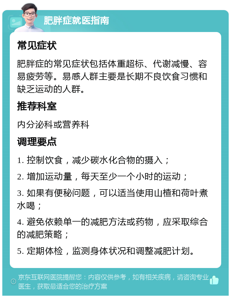 肥胖症就医指南 常见症状 肥胖症的常见症状包括体重超标、代谢减慢、容易疲劳等。易感人群主要是长期不良饮食习惯和缺乏运动的人群。 推荐科室 内分泌科或营养科 调理要点 1. 控制饮食，减少碳水化合物的摄入； 2. 增加运动量，每天至少一个小时的运动； 3. 如果有便秘问题，可以适当使用山楂和荷叶煮水喝； 4. 避免依赖单一的减肥方法或药物，应采取综合的减肥策略； 5. 定期体检，监测身体状况和调整减肥计划。