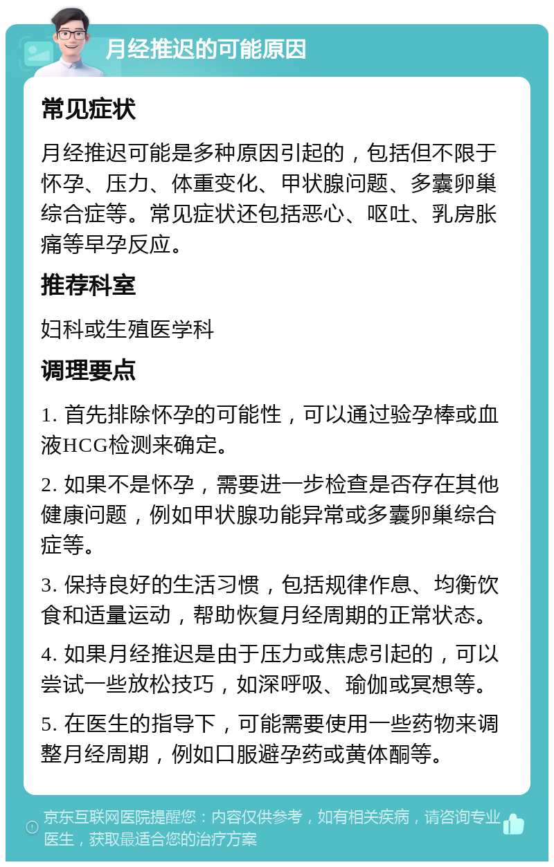 月经推迟的可能原因 常见症状 月经推迟可能是多种原因引起的，包括但不限于怀孕、压力、体重变化、甲状腺问题、多囊卵巢综合症等。常见症状还包括恶心、呕吐、乳房胀痛等早孕反应。 推荐科室 妇科或生殖医学科 调理要点 1. 首先排除怀孕的可能性，可以通过验孕棒或血液HCG检测来确定。 2. 如果不是怀孕，需要进一步检查是否存在其他健康问题，例如甲状腺功能异常或多囊卵巢综合症等。 3. 保持良好的生活习惯，包括规律作息、均衡饮食和适量运动，帮助恢复月经周期的正常状态。 4. 如果月经推迟是由于压力或焦虑引起的，可以尝试一些放松技巧，如深呼吸、瑜伽或冥想等。 5. 在医生的指导下，可能需要使用一些药物来调整月经周期，例如口服避孕药或黄体酮等。