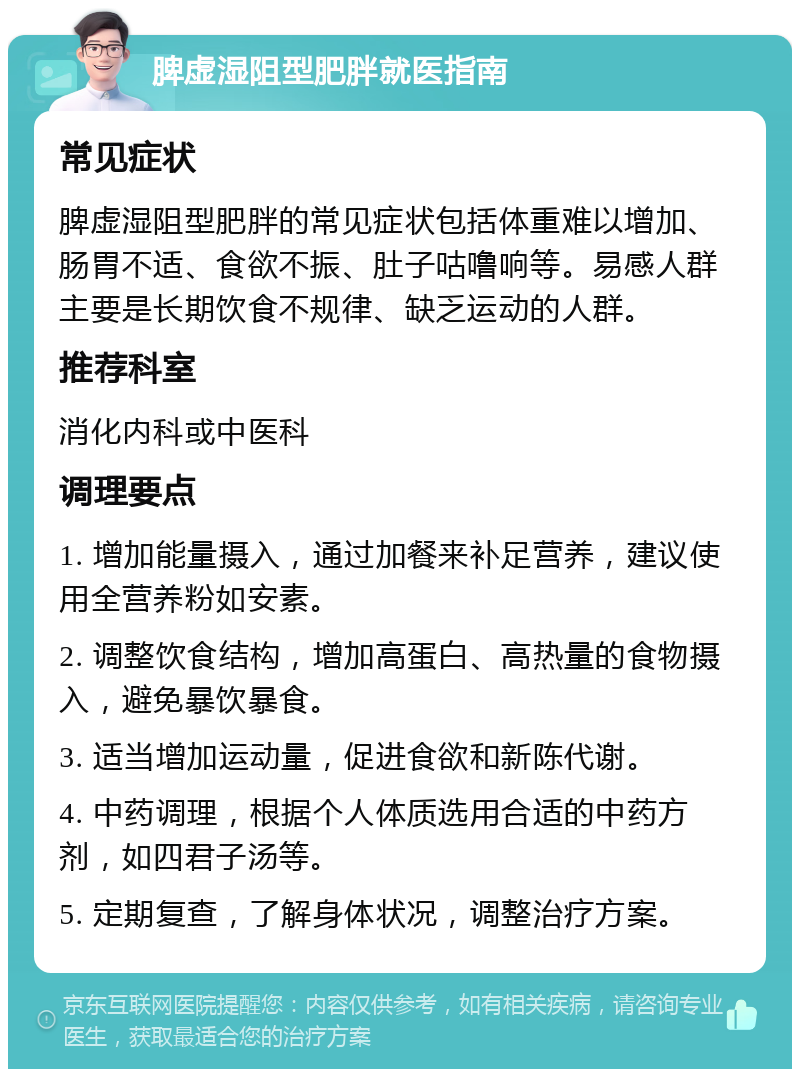 脾虚湿阻型肥胖就医指南 常见症状 脾虚湿阻型肥胖的常见症状包括体重难以增加、肠胃不适、食欲不振、肚子咕噜响等。易感人群主要是长期饮食不规律、缺乏运动的人群。 推荐科室 消化内科或中医科 调理要点 1. 增加能量摄入，通过加餐来补足营养，建议使用全营养粉如安素。 2. 调整饮食结构，增加高蛋白、高热量的食物摄入，避免暴饮暴食。 3. 适当增加运动量，促进食欲和新陈代谢。 4. 中药调理，根据个人体质选用合适的中药方剂，如四君子汤等。 5. 定期复查，了解身体状况，调整治疗方案。