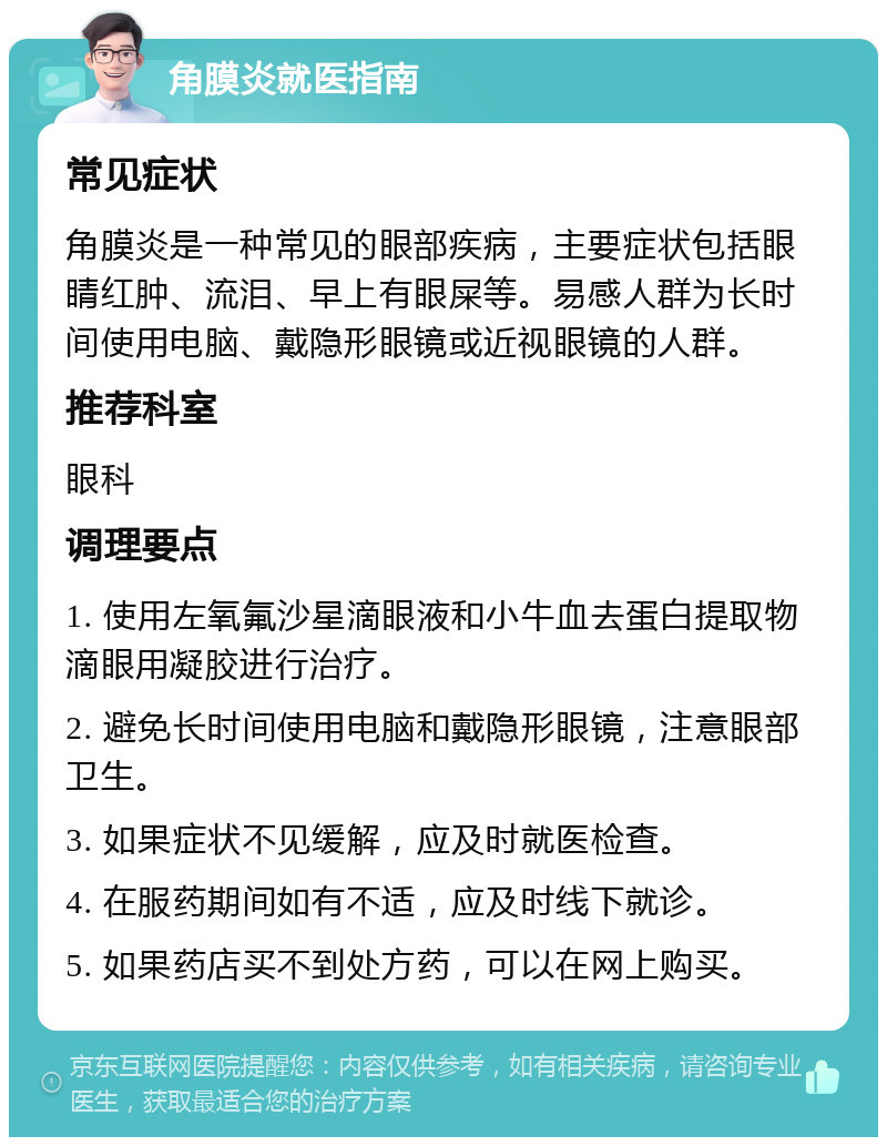 角膜炎就医指南 常见症状 角膜炎是一种常见的眼部疾病，主要症状包括眼睛红肿、流泪、早上有眼屎等。易感人群为长时间使用电脑、戴隐形眼镜或近视眼镜的人群。 推荐科室 眼科 调理要点 1. 使用左氧氟沙星滴眼液和小牛血去蛋白提取物滴眼用凝胶进行治疗。 2. 避免长时间使用电脑和戴隐形眼镜，注意眼部卫生。 3. 如果症状不见缓解，应及时就医检查。 4. 在服药期间如有不适，应及时线下就诊。 5. 如果药店买不到处方药，可以在网上购买。