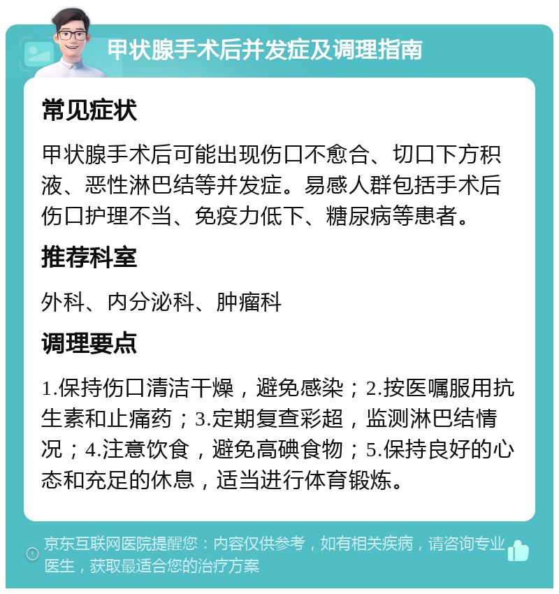 甲状腺手术后并发症及调理指南 常见症状 甲状腺手术后可能出现伤口不愈合、切口下方积液、恶性淋巴结等并发症。易感人群包括手术后伤口护理不当、免疫力低下、糖尿病等患者。 推荐科室 外科、内分泌科、肿瘤科 调理要点 1.保持伤口清洁干燥，避免感染；2.按医嘱服用抗生素和止痛药；3.定期复查彩超，监测淋巴结情况；4.注意饮食，避免高碘食物；5.保持良好的心态和充足的休息，适当进行体育锻炼。