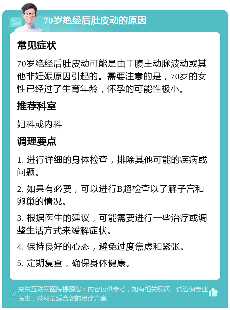 70岁绝经后肚皮动的原因 常见症状 70岁绝经后肚皮动可能是由于腹主动脉波动或其他非妊娠原因引起的。需要注意的是，70岁的女性已经过了生育年龄，怀孕的可能性极小。 推荐科室 妇科或内科 调理要点 1. 进行详细的身体检查，排除其他可能的疾病或问题。 2. 如果有必要，可以进行B超检查以了解子宫和卵巢的情况。 3. 根据医生的建议，可能需要进行一些治疗或调整生活方式来缓解症状。 4. 保持良好的心态，避免过度焦虑和紧张。 5. 定期复查，确保身体健康。