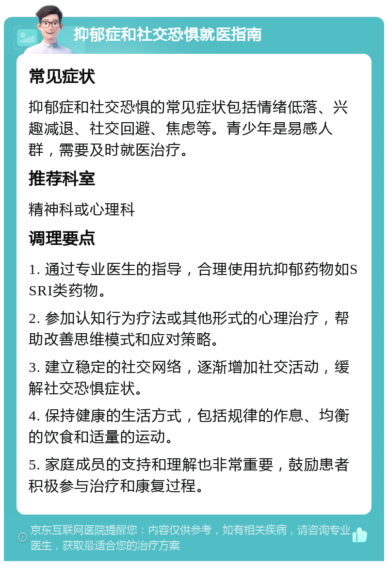 抑郁症和社交恐惧就医指南 常见症状 抑郁症和社交恐惧的常见症状包括情绪低落、兴趣减退、社交回避、焦虑等。青少年是易感人群，需要及时就医治疗。 推荐科室 精神科或心理科 调理要点 1. 通过专业医生的指导，合理使用抗抑郁药物如SSRI类药物。 2. 参加认知行为疗法或其他形式的心理治疗，帮助改善思维模式和应对策略。 3. 建立稳定的社交网络，逐渐增加社交活动，缓解社交恐惧症状。 4. 保持健康的生活方式，包括规律的作息、均衡的饮食和适量的运动。 5. 家庭成员的支持和理解也非常重要，鼓励患者积极参与治疗和康复过程。