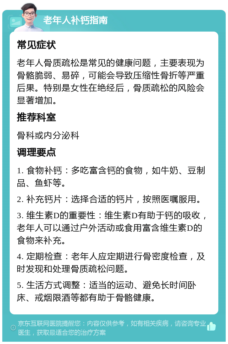 老年人补钙指南 常见症状 老年人骨质疏松是常见的健康问题，主要表现为骨骼脆弱、易碎，可能会导致压缩性骨折等严重后果。特别是女性在绝经后，骨质疏松的风险会显著增加。 推荐科室 骨科或内分泌科 调理要点 1. 食物补钙：多吃富含钙的食物，如牛奶、豆制品、鱼虾等。 2. 补充钙片：选择合适的钙片，按照医嘱服用。 3. 维生素D的重要性：维生素D有助于钙的吸收，老年人可以通过户外活动或食用富含维生素D的食物来补充。 4. 定期检查：老年人应定期进行骨密度检查，及时发现和处理骨质疏松问题。 5. 生活方式调整：适当的运动、避免长时间卧床、戒烟限酒等都有助于骨骼健康。