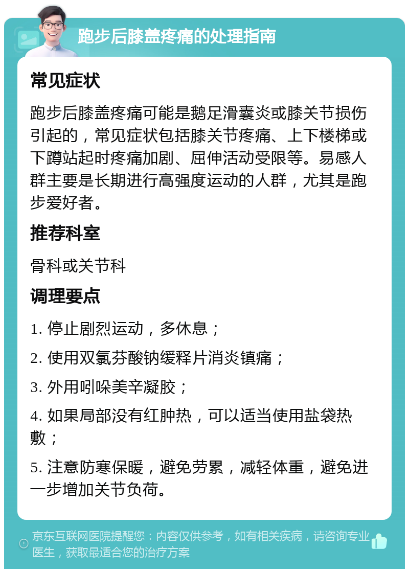 跑步后膝盖疼痛的处理指南 常见症状 跑步后膝盖疼痛可能是鹅足滑囊炎或膝关节损伤引起的，常见症状包括膝关节疼痛、上下楼梯或下蹲站起时疼痛加剧、屈伸活动受限等。易感人群主要是长期进行高强度运动的人群，尤其是跑步爱好者。 推荐科室 骨科或关节科 调理要点 1. 停止剧烈运动，多休息； 2. 使用双氯芬酸钠缓释片消炎镇痛； 3. 外用吲哚美辛凝胶； 4. 如果局部没有红肿热，可以适当使用盐袋热敷； 5. 注意防寒保暖，避免劳累，减轻体重，避免进一步增加关节负荷。