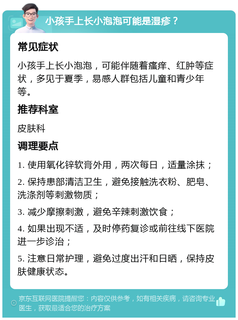 小孩手上长小泡泡可能是湿疹？ 常见症状 小孩手上长小泡泡，可能伴随着瘙痒、红肿等症状，多见于夏季，易感人群包括儿童和青少年等。 推荐科室 皮肤科 调理要点 1. 使用氧化锌软膏外用，两次每日，适量涂抹； 2. 保持患部清洁卫生，避免接触洗衣粉、肥皂、洗涤剂等刺激物质； 3. 减少摩擦刺激，避免辛辣刺激饮食； 4. 如果出现不适，及时停药复诊或前往线下医院进一步诊治； 5. 注意日常护理，避免过度出汗和日晒，保持皮肤健康状态。