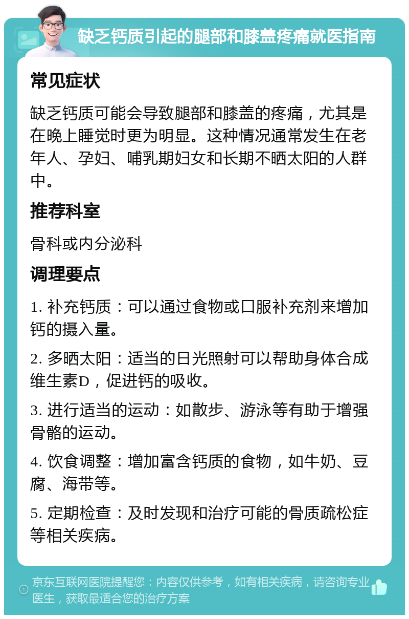 缺乏钙质引起的腿部和膝盖疼痛就医指南 常见症状 缺乏钙质可能会导致腿部和膝盖的疼痛，尤其是在晚上睡觉时更为明显。这种情况通常发生在老年人、孕妇、哺乳期妇女和长期不晒太阳的人群中。 推荐科室 骨科或内分泌科 调理要点 1. 补充钙质：可以通过食物或口服补充剂来增加钙的摄入量。 2. 多晒太阳：适当的日光照射可以帮助身体合成维生素D，促进钙的吸收。 3. 进行适当的运动：如散步、游泳等有助于增强骨骼的运动。 4. 饮食调整：增加富含钙质的食物，如牛奶、豆腐、海带等。 5. 定期检查：及时发现和治疗可能的骨质疏松症等相关疾病。