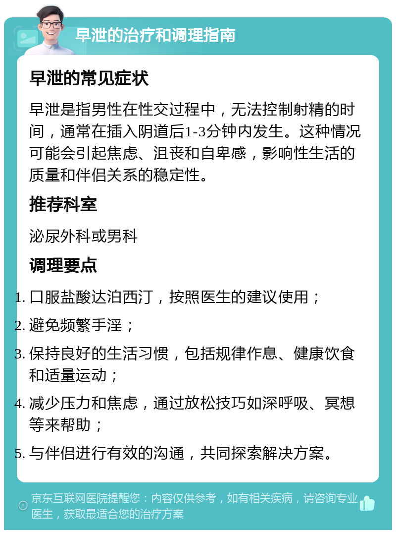 早泄的治疗和调理指南 早泄的常见症状 早泄是指男性在性交过程中，无法控制射精的时间，通常在插入阴道后1-3分钟内发生。这种情况可能会引起焦虑、沮丧和自卑感，影响性生活的质量和伴侣关系的稳定性。 推荐科室 泌尿外科或男科 调理要点 口服盐酸达泊西汀，按照医生的建议使用； 避免频繁手淫； 保持良好的生活习惯，包括规律作息、健康饮食和适量运动； 减少压力和焦虑，通过放松技巧如深呼吸、冥想等来帮助； 与伴侣进行有效的沟通，共同探索解决方案。