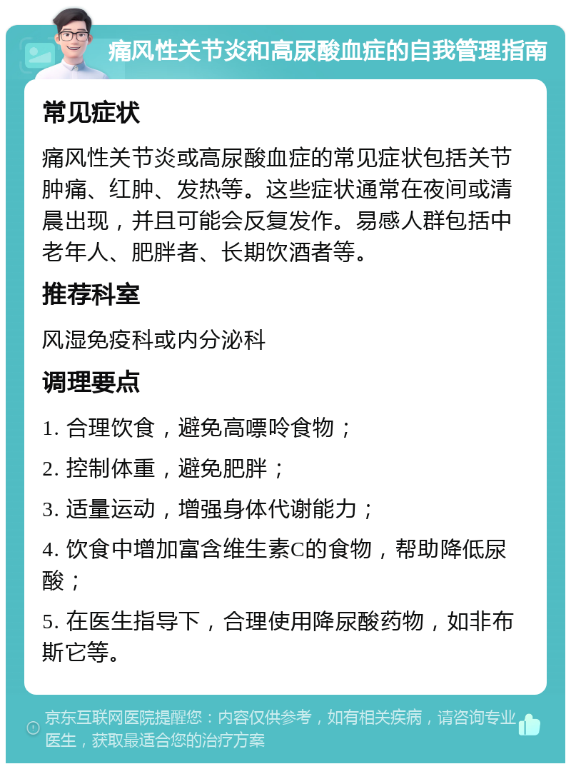 痛风性关节炎和高尿酸血症的自我管理指南 常见症状 痛风性关节炎或高尿酸血症的常见症状包括关节肿痛、红肿、发热等。这些症状通常在夜间或清晨出现，并且可能会反复发作。易感人群包括中老年人、肥胖者、长期饮酒者等。 推荐科室 风湿免疫科或内分泌科 调理要点 1. 合理饮食，避免高嘌呤食物； 2. 控制体重，避免肥胖； 3. 适量运动，增强身体代谢能力； 4. 饮食中增加富含维生素C的食物，帮助降低尿酸； 5. 在医生指导下，合理使用降尿酸药物，如非布斯它等。