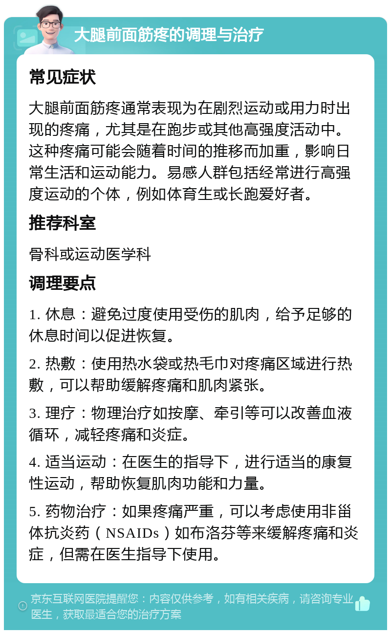 大腿前面筋疼的调理与治疗 常见症状 大腿前面筋疼通常表现为在剧烈运动或用力时出现的疼痛，尤其是在跑步或其他高强度活动中。这种疼痛可能会随着时间的推移而加重，影响日常生活和运动能力。易感人群包括经常进行高强度运动的个体，例如体育生或长跑爱好者。 推荐科室 骨科或运动医学科 调理要点 1. 休息：避免过度使用受伤的肌肉，给予足够的休息时间以促进恢复。 2. 热敷：使用热水袋或热毛巾对疼痛区域进行热敷，可以帮助缓解疼痛和肌肉紧张。 3. 理疗：物理治疗如按摩、牵引等可以改善血液循环，减轻疼痛和炎症。 4. 适当运动：在医生的指导下，进行适当的康复性运动，帮助恢复肌肉功能和力量。 5. 药物治疗：如果疼痛严重，可以考虑使用非甾体抗炎药（NSAIDs）如布洛芬等来缓解疼痛和炎症，但需在医生指导下使用。